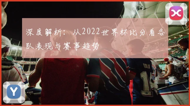深度解析:从2022世界杯比分看各队表现与赛事趋势