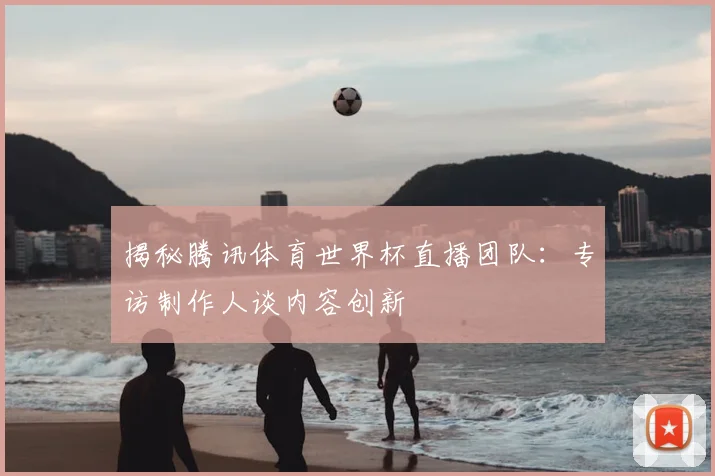 揭秘腾讯体育世界杯直播团队:专访制作人谈内容创新