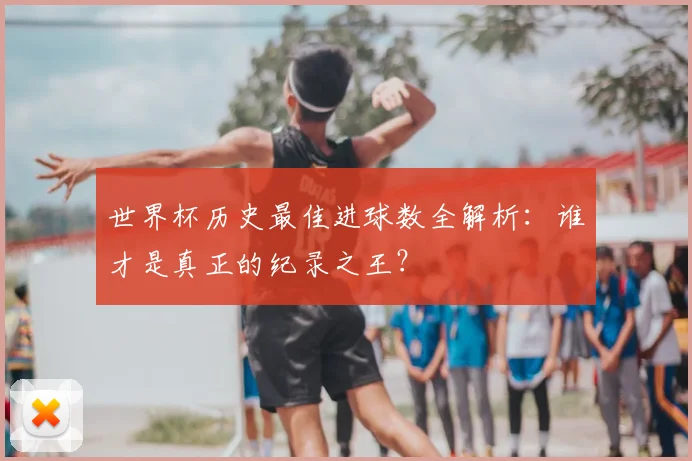 世界杯历史最佳进球数全解析:谁才是真正的纪录之王?