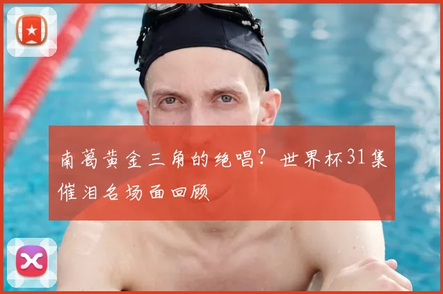南葛黄金三角的绝唱？世界杯31集催泪名场面回顾