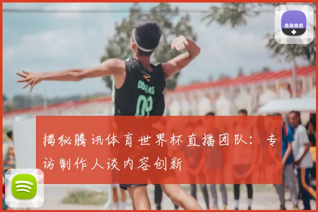 揭秘腾讯体育世界杯直播团队:专访制作人谈内容创新
