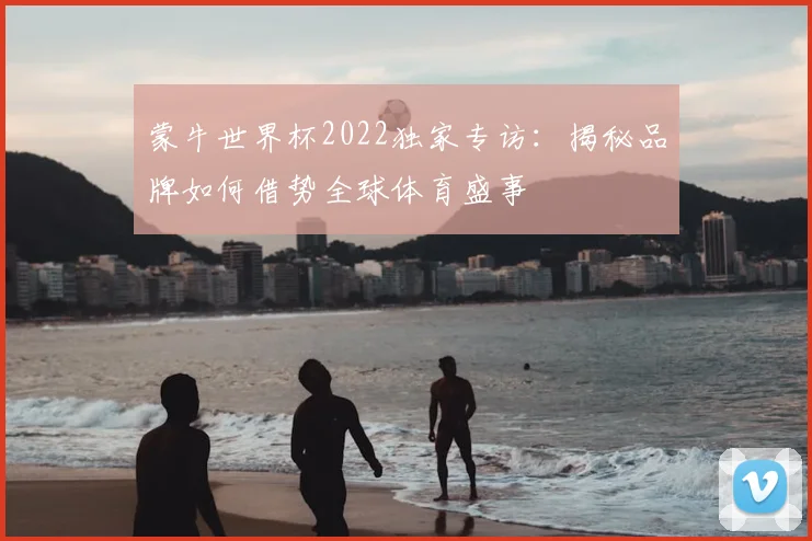 蒙牛世界杯2022独家专访：揭秘品牌如何借势全球体育盛事