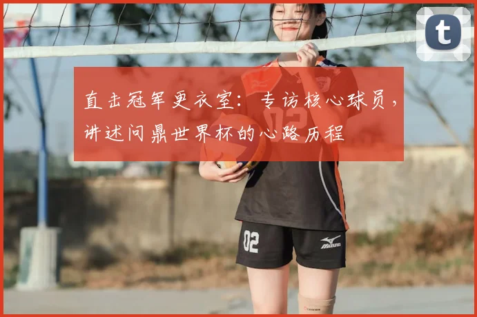 直击冠军更衣室：专访核心球员，讲述问鼎世界杯的心路历程